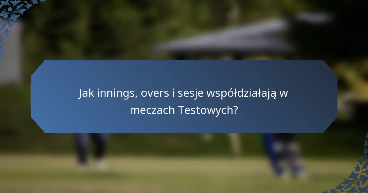 Jak innings, overs i sesje współdziałają w meczach Testowych?